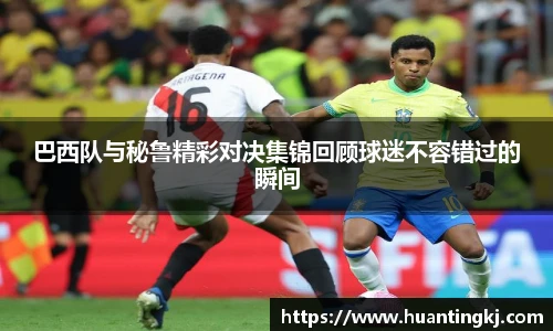 巴西队与秘鲁精彩对决集锦回顾球迷不容错过的瞬间