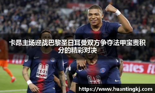 卡昂主场迎战巴黎圣日耳曼双方争夺法甲宝贵积分的精彩对决